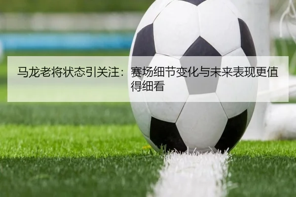 马龙老将状态引关注：赛场细节变化与未来表现更值得细看